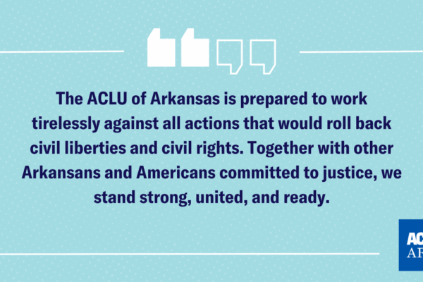 The ACLU of Arkansas is prepared to work tirelessly against all actions that would roll back civil liberties and civil rights. Together with other Arkansans and Americans committed to justice, we stand strong, united, and ready.