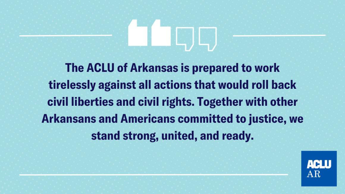 The ACLU of Arkansas is prepared to work tirelessly against all actions that would roll back civil liberties and civil rights. Together with other Arkansans and Americans committed to justice, we stand strong, united, and ready.